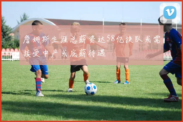 詹姆斯生涯总薪资达58亿换队或需接受中产或底薪待遇