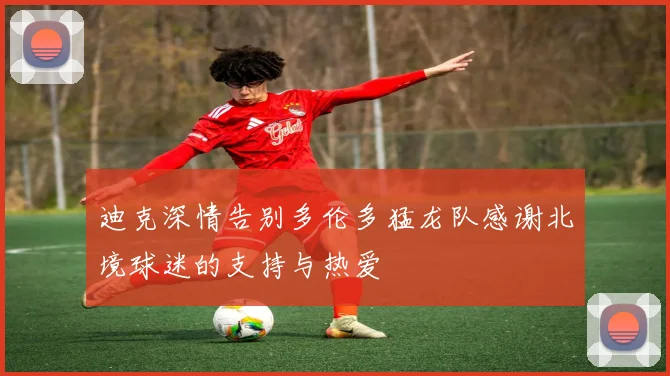 迪克深情告别多伦多猛龙队感谢北境球迷的支持与热爱