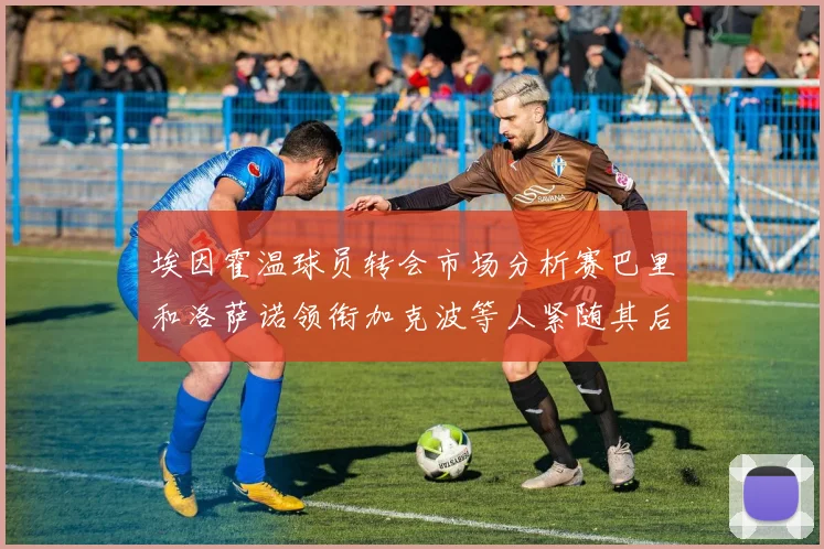 埃因霍温球员转会市场分析赛巴里和洛萨诺领衔加克波等人紧随其后