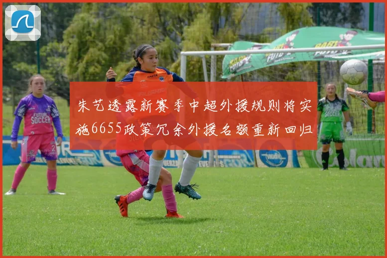 朱艺透露新赛季中超外援规则将实施6655政策冗余外援名额重新回归球队配置
