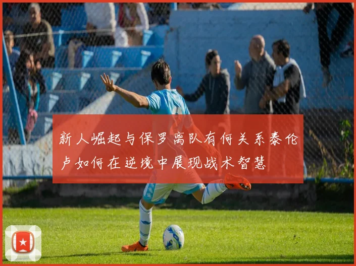 新人崛起与保罗离队有何关系泰伦卢如何在逆境中展现战术智慧