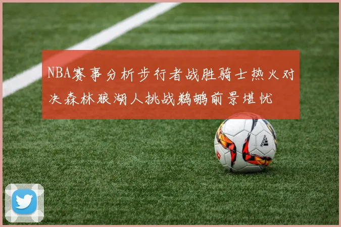 NBA赛事分析步行者战胜骑士热火对决森林狼湖人挑战鹈鹕前景堪忧
