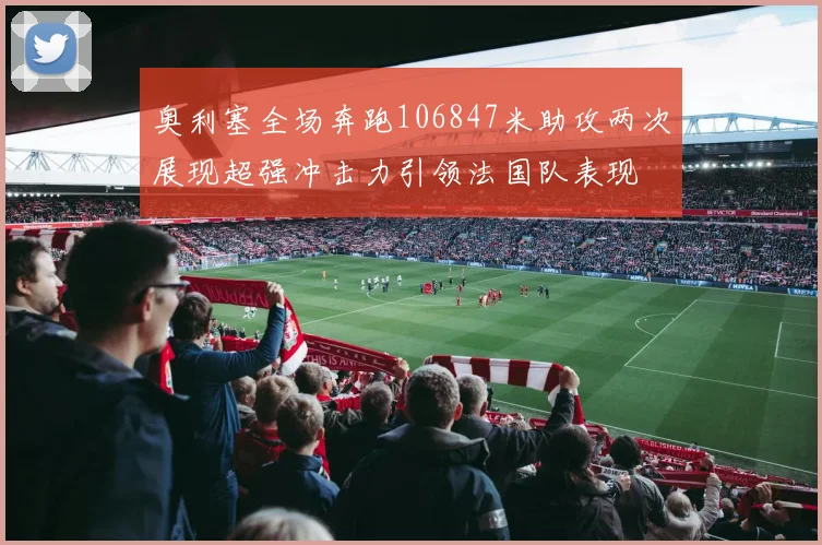 奥利塞全场奔跑106847米助攻两次展现超强冲击力引领法国队表现