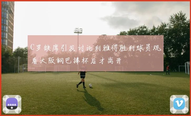 C罗缺席引发讨论利雅得胜利球员观看大阪钢巴捧杯后才离开