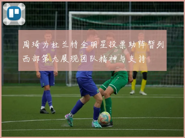 周琦为杜兰特全明星投票助阵暂列西部第九展现团队精神与支持