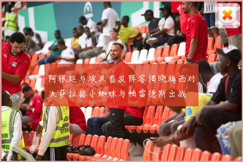 阿根廷与埃及首发阵容揭晓梅西对决萨拉赫小蜘蛛与帕雷德斯出战