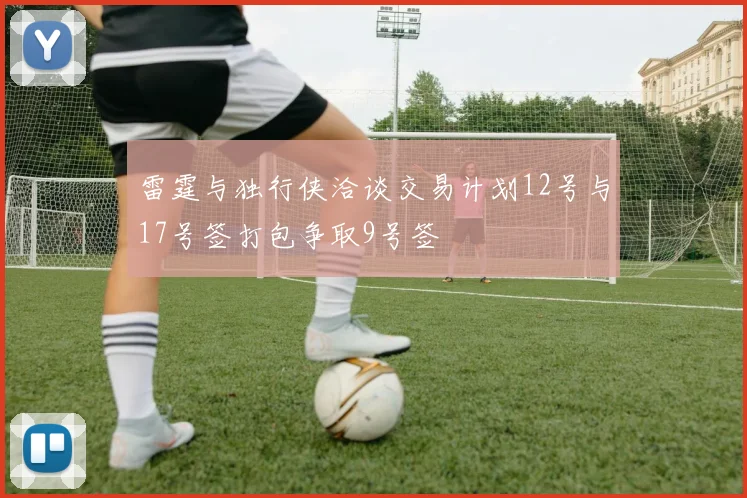 雷霆与独行侠洽谈交易计划12号与17号签打包争取9号签