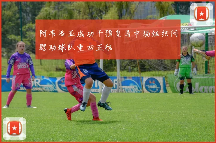 阿韦洛亚成功干预皇马中场组织问题助球队重回正轨