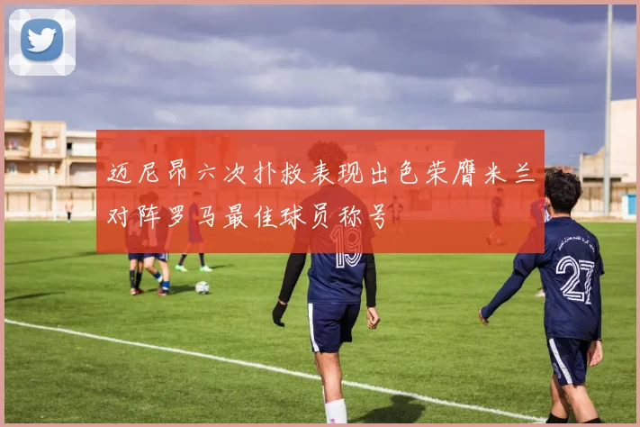 迈尼昂六次扑救表现出色荣膺米兰对阵罗马最佳球员称号