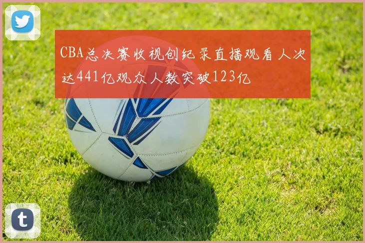 CBA总决赛收视创纪录直播观看人次达441亿观众人数突破123亿