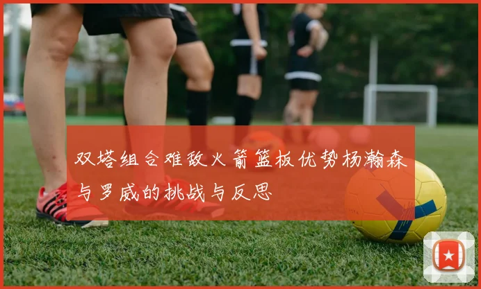 双塔组合难敌火箭篮板优势杨瀚森与罗威的挑战与反思