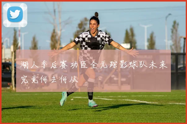 湖人季后赛功臣全无踪影球队未来究竟何去何从