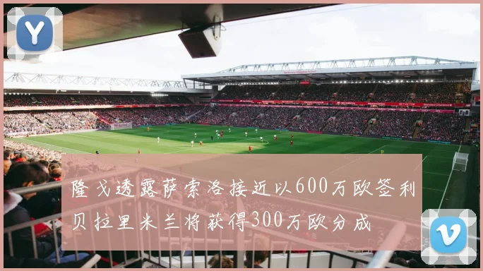 隆戈透露萨索洛接近以600万欧签利贝拉里米兰将获得300万欧分成