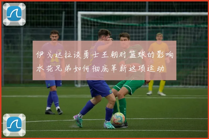 伊戈达拉谈勇士王朝对篮球的影响水花兄弟如何彻底革新这项运动