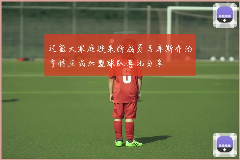 辽篮大家庭迎来新成员马库斯乔治亨特正式加盟球队喜讯分享