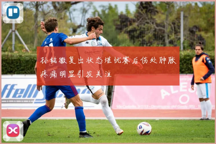 孙铭徽复出状态堪忧赛后伤处肿胀疼痛明显引发关注