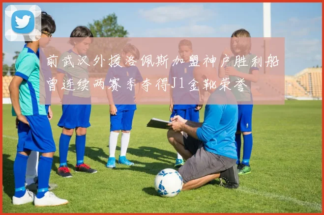 前武汉外援洛佩斯加盟神户胜利船曾连续两赛季夺得J1金靴荣誉