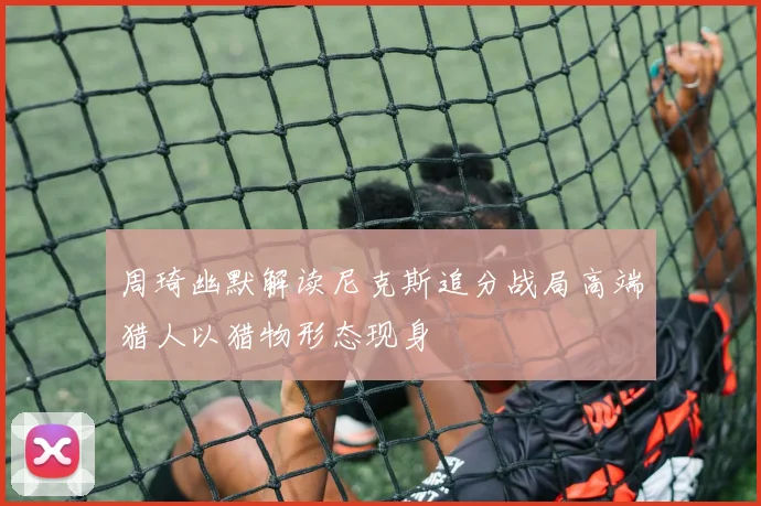周琦幽默解读尼克斯追分战局高端猎人以猎物形态现身