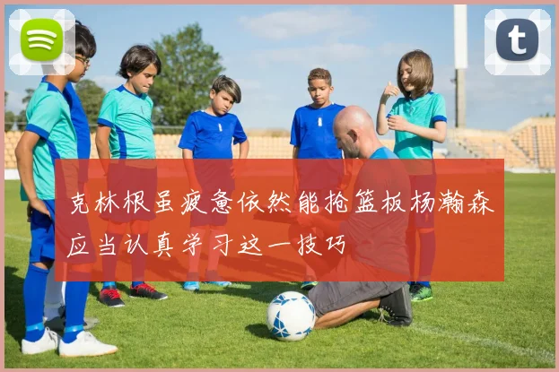 克林根虽疲惫依然能抢篮板杨瀚森应当认真学习这一技巧